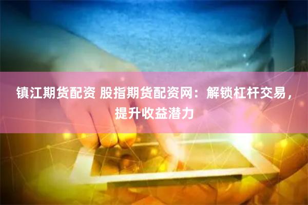 镇江期货配资 股指期货配资网：解锁杠杆交易，提升收益潜力