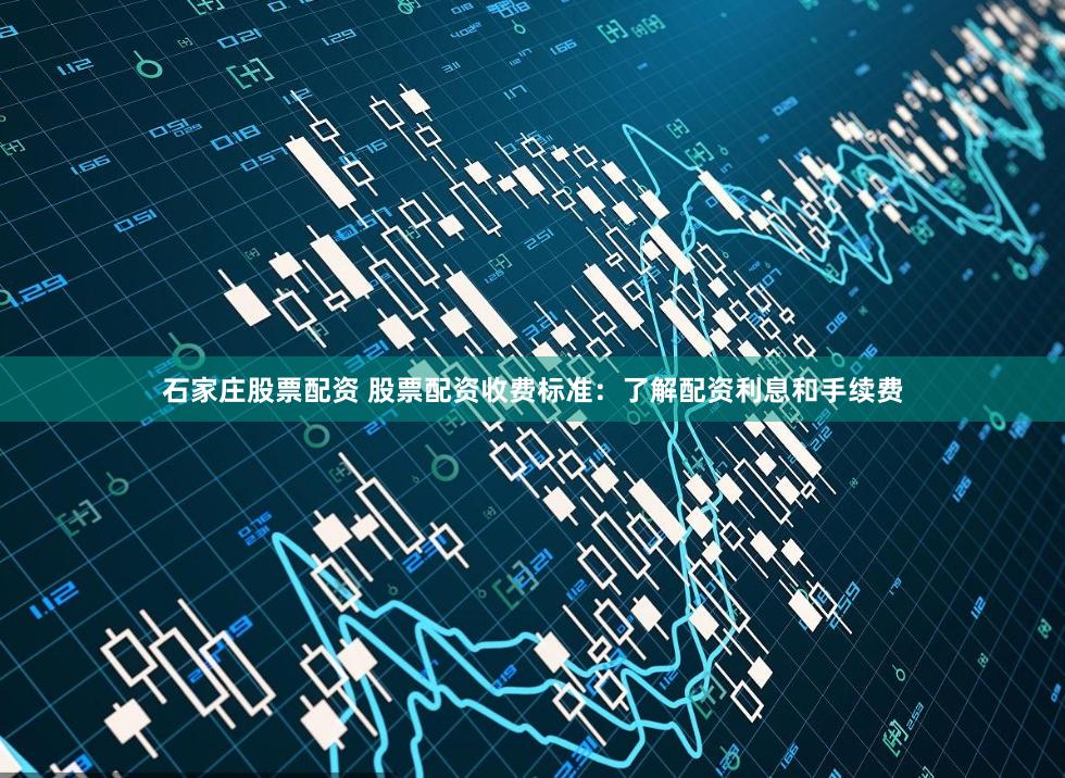 石家庄股票配资 股票配资收费标准：了解配资利息和手续费