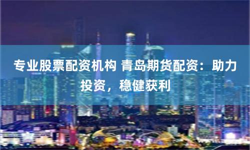 专业股票配资机构 青岛期货配资：助力投资，稳健获利