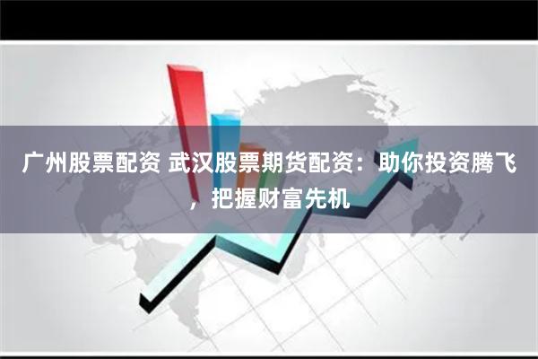 广州股票配资 武汉股票期货配资：助你投资腾飞，把握财富先机