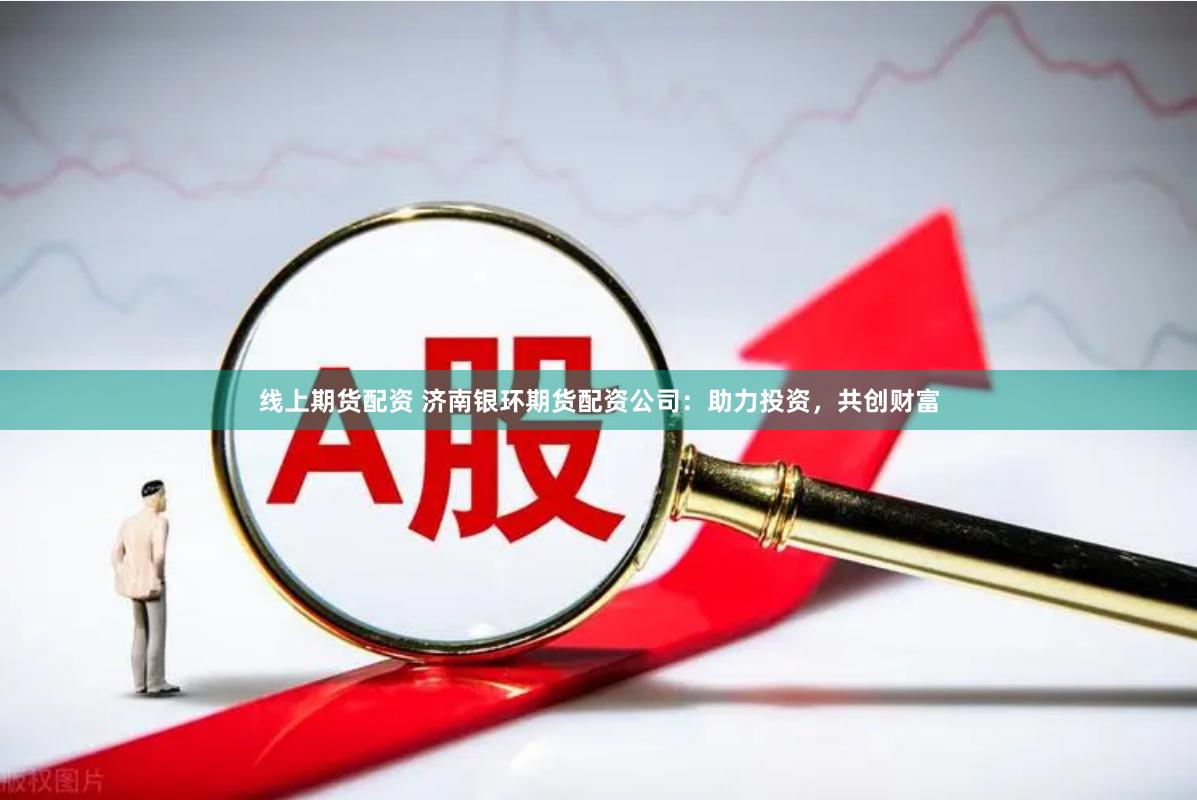 线上期货配资 济南银环期货配资公司：助力投资，共创财富