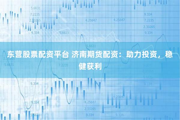 东营股票配资平台 济南期货配资：助力投资，稳健获利
