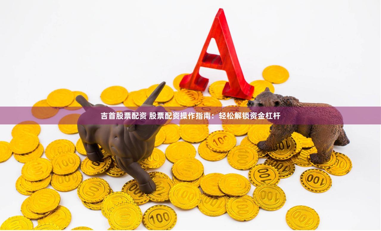 吉首股票配资 股票配资操作指南：轻松解锁资金杠杆
