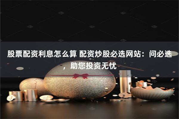 股票配资利息怎么算 配资炒股必选网站：问必选，助您投资无忧