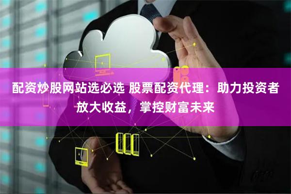 配资炒股网站选必选 股票配资代理：助力投资者放大收益，掌控财富未来