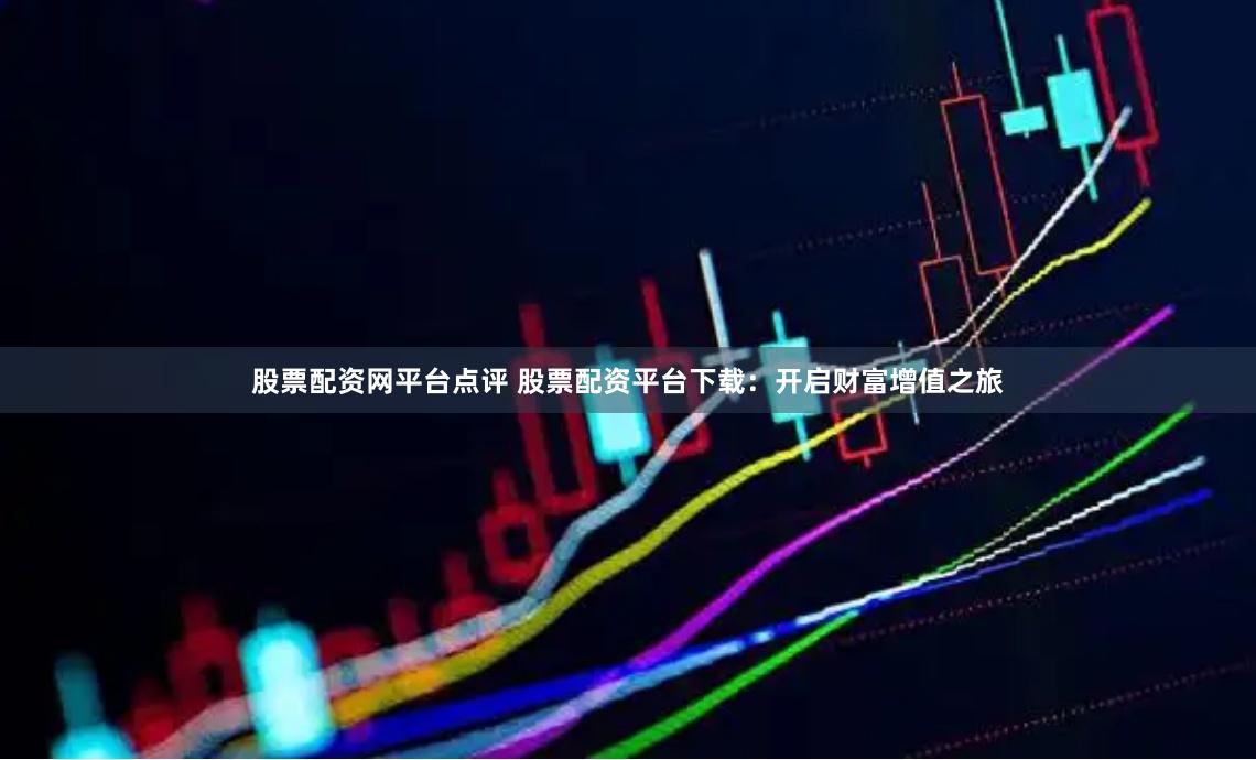 股票配资网平台点评 股票配资平台下载：开启财富增值之旅