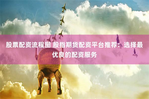 股票配资流程图 股指期货配资平台推荐:选择最优良的配资服务