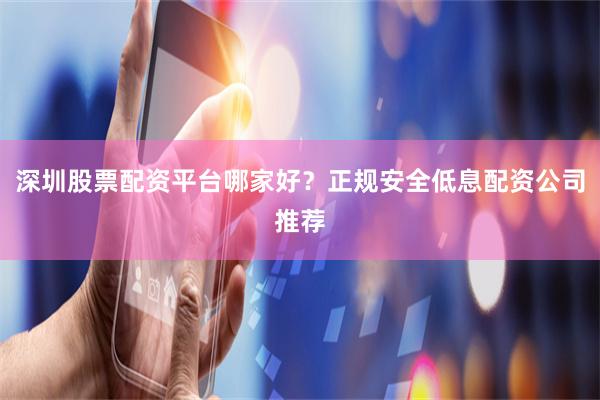 深圳股票配资平台哪家好?正规安全低息配资公司推荐
