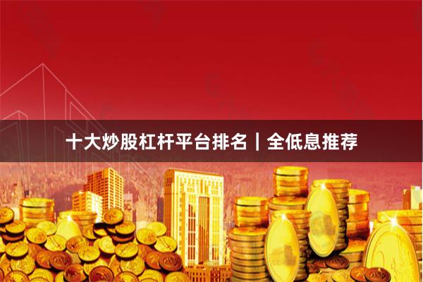 十大炒股杠杆平台排名｜全低息推荐